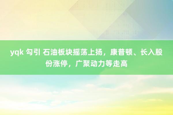 yqk 勾引 石油板块摇荡上扬，康普顿、长入股份涨停，广聚动力等走高