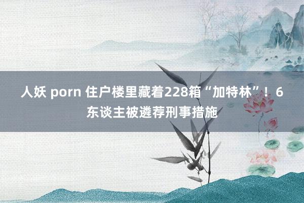 人妖 porn 住户楼里藏着228箱“加特林”！6东谈主被遴荐刑事措施