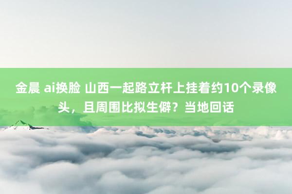 金晨 ai换脸 山西一起路立杆上挂着约10个录像头，且周围比拟生僻？当地回话