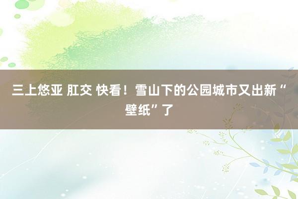 三上悠亚 肛交 快看！雪山下的公园城市又出新“壁纸”了