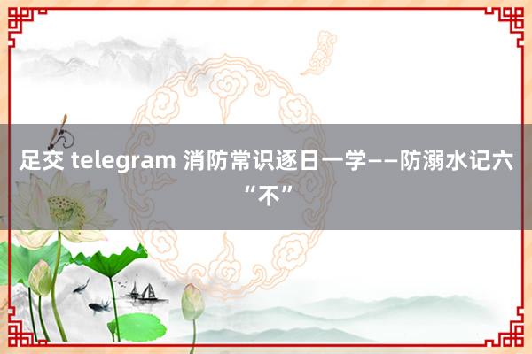 足交 telegram 消防常识逐日一学——防溺水记六“不”