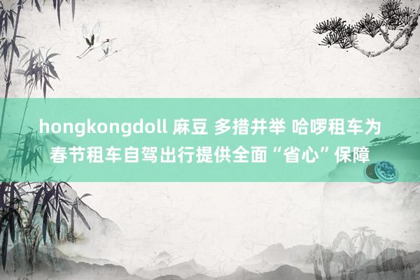 hongkongdoll 麻豆 多措并举 哈啰租车为春节租车自驾出行提供全面“省心”保障