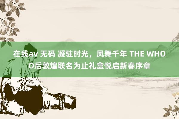 在线av 无码 凝驻时光，凤舞千年 THE WHOO后敦煌联名为止礼盒悦启新春序章