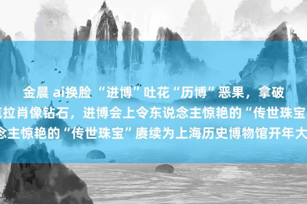 金晨 ai换脸 “进博”吐花“历博”恶果，拿破仑“金叶子”、重达34克拉肖像钻石，进博会上令东说念主惊艳的“传世珠宝”赓续为上海历史博物馆开年大展了！