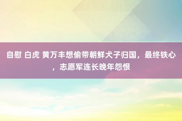 自慰 白虎 黄万丰想偷带朝鲜犬子归国，最终铁心，志愿军连长晚年怨恨