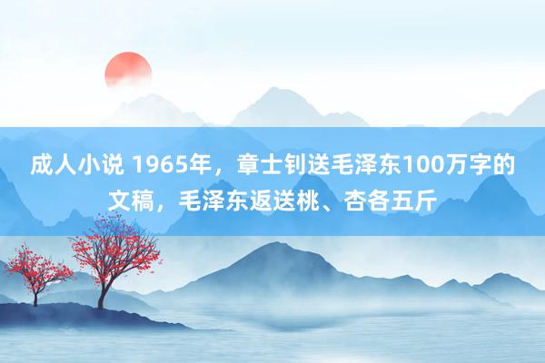 成人小说 1965年，章士钊送毛泽东100万字的文稿，毛泽东返送桃、杏各五斤