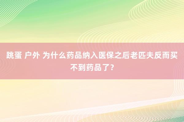 跳蛋 户外 为什么药品纳入医保之后老匹夫反而买不到药品了？