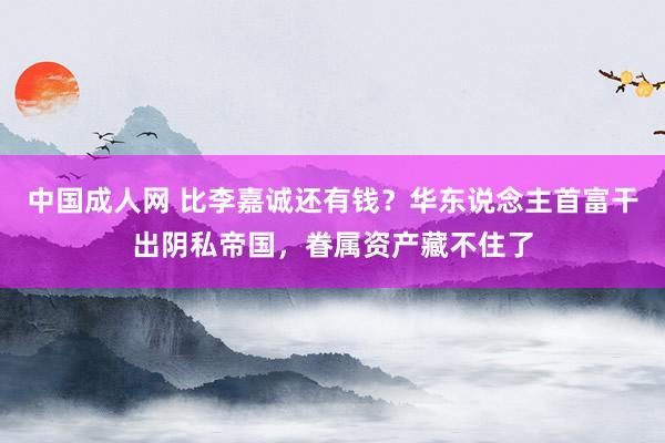 中国成人网 比李嘉诚还有钱？华东说念主首富干出阴私帝国，眷属资产藏不住了