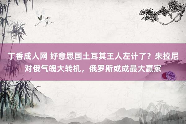 丁香成人网 好意思国土耳其王人左计了？朱拉尼对俄气魄大转机，俄罗斯或成最大赢家