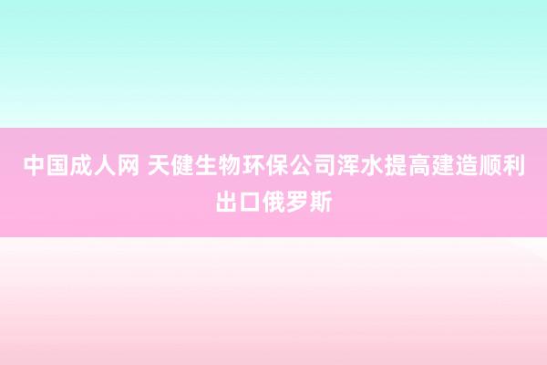 中国成人网 天健生物环保公司浑水提高建造顺利出口俄罗斯