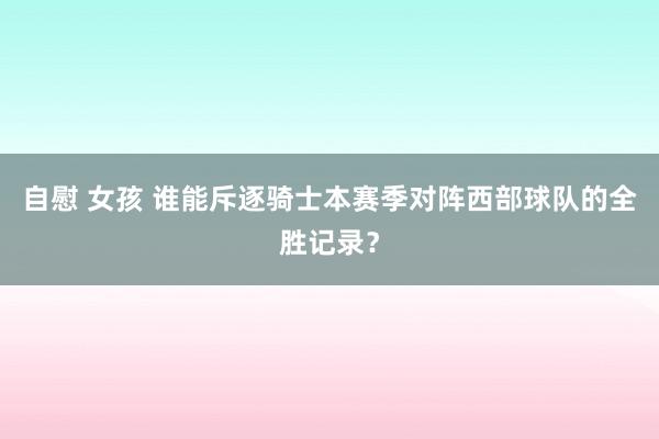 自慰 女孩 谁能斥逐骑士本赛季对阵西部球队的全胜记录？