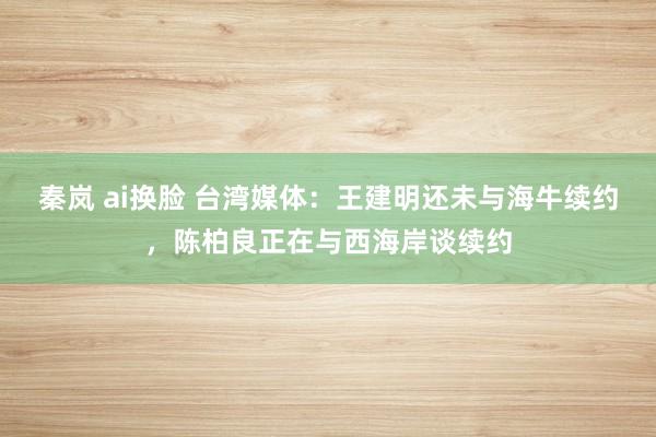 秦岚 ai换脸 台湾媒体：王建明还未与海牛续约，陈柏良正在与西海岸谈续约