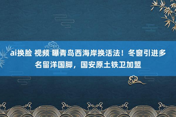 ai换脸 视频 曝青岛西海岸换活法！冬窗引进多名留洋国脚，国安原土铁卫加盟