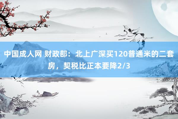 中国成人网 财政部：北上广深买120普通米的二套房，契税比正本要降2/3