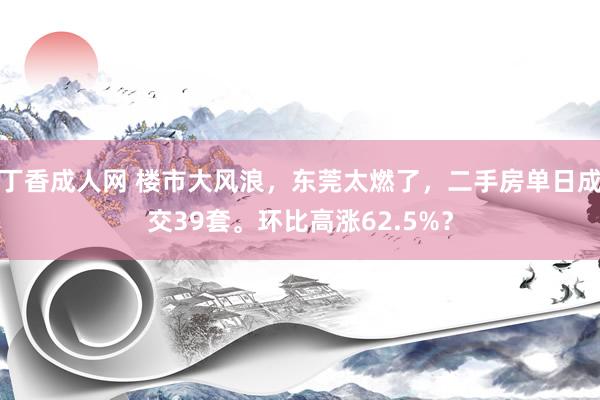 丁香成人网 楼市大风浪，东莞太燃了，二手房单日成交39套。环比高涨62.5%？