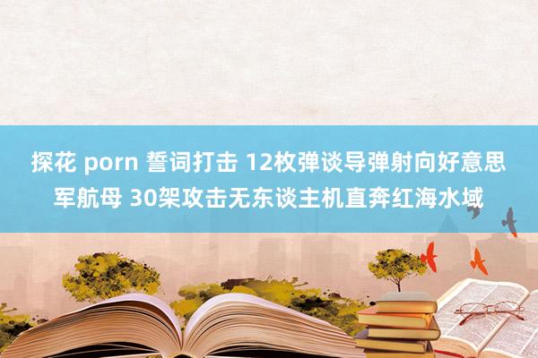 探花 porn 誓词打击 12枚弹谈导弹射向好意思军航母 30架攻击无东谈主机直奔红海水域