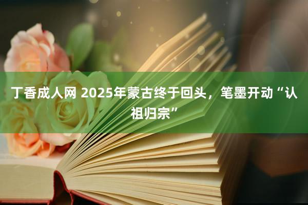 丁香成人网 2025年蒙古终于回头，笔墨开动“认祖归宗”