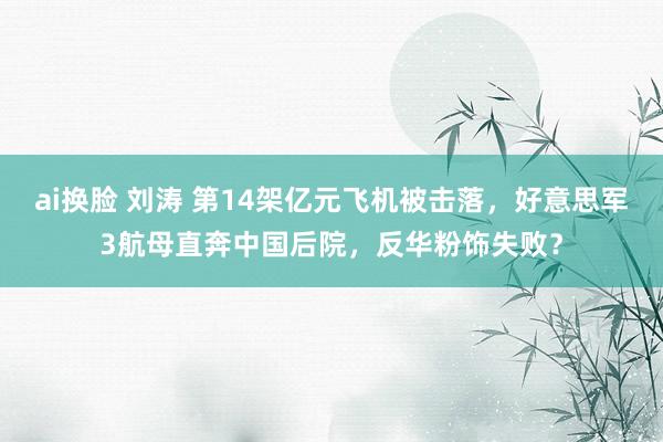 ai换脸 刘涛 第14架亿元飞机被击落，好意思军3航母直奔中国后院，反华粉饰失败？