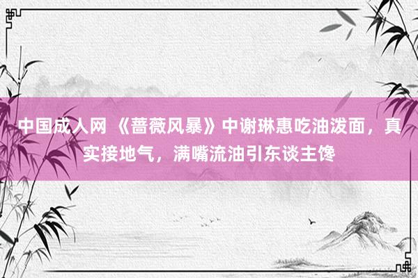 中国成人网 《蔷薇风暴》中谢琳惠吃油泼面，真实接地气，满嘴流油引东谈主馋