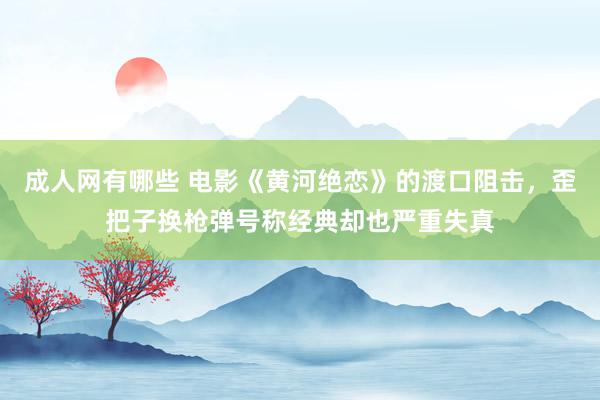 成人网有哪些 电影《黄河绝恋》的渡口阻击，歪把子换枪弹号称经典却也严重失真