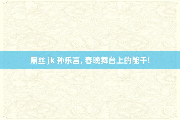 黑丝 jk 孙乐言， 春晚舞台上的能干!