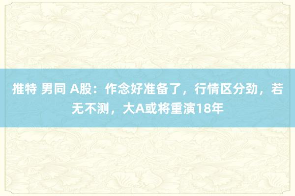 推特 男同 A股：作念好准备了，行情区分劲，若无不测，大A或将重演18年