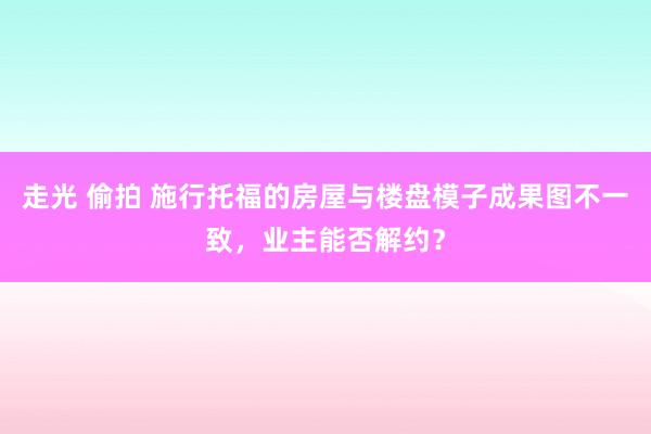 走光 偷拍 施行托福的房屋与楼盘模子成果图不一致，业主能否解约？