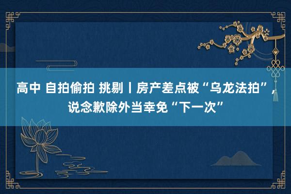 高中 自拍偷拍 挑剔丨房产差点被“乌龙法拍”，说念歉除外当幸免“下一次”