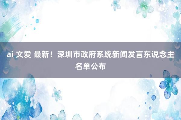 ai 文爱 最新！深圳市政府系统新闻发言东说念主名单公布