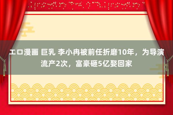 エロ漫画 巨乳 李小冉被前任折磨10年，为导演流产2次，富豪砸5亿娶回家