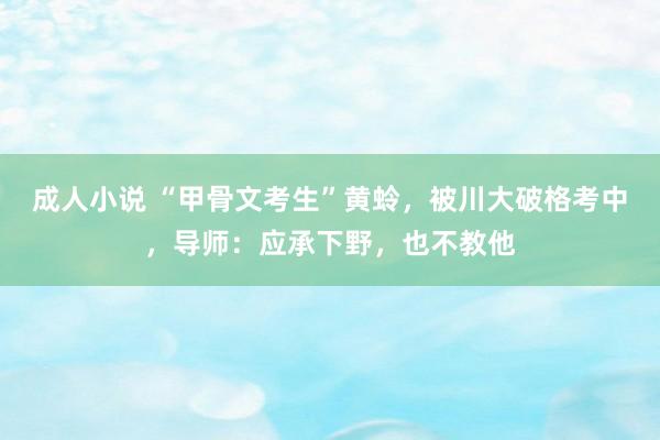 成人小说 “甲骨文考生”黄蛉，被川大破格考中，导师：应承下野，也不教他