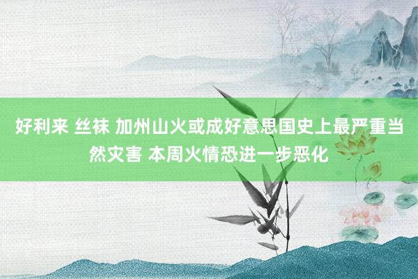 好利来 丝袜 加州山火或成好意思国史上最严重当然灾害 本周火情恐进一步恶化