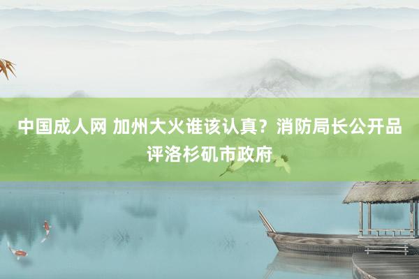 中国成人网 加州大火谁该认真？消防局长公开品评洛杉矶市政府