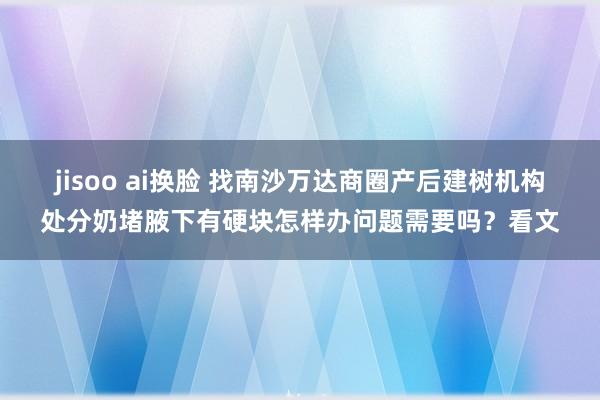 jisoo ai换脸 找南沙万达商圈产后建树机构处分奶堵腋下有硬块怎样办问题需要吗？看文