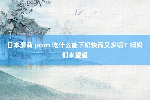 日本萝莉 porn 吃什么能下奶快而又多呢？姆妈们来望望