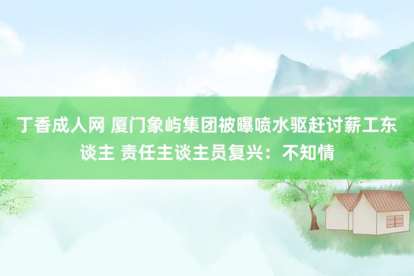 丁香成人网 厦门象屿集团被曝喷水驱赶讨薪工东谈主 责任主谈主员复兴：不知情