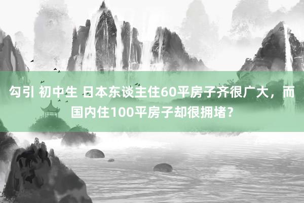 勾引 初中生 日本东谈主住60平房子齐很广大，而国内住100平房子却很拥堵？