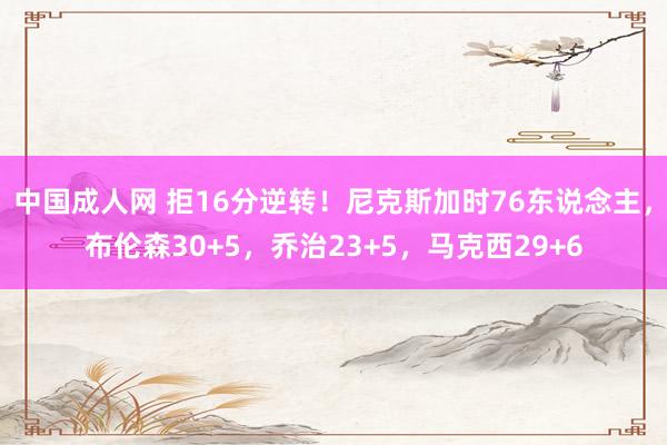 中国成人网 拒16分逆转！尼克斯加时76东说念主，布伦森30+5，乔治23+5，马克西29+6