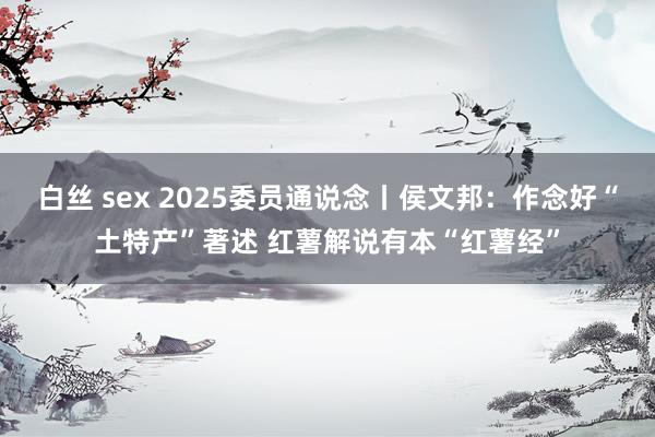 白丝 sex 2025委员通说念丨侯文邦：作念好“土特产”著述 红薯解说有本“红薯经”