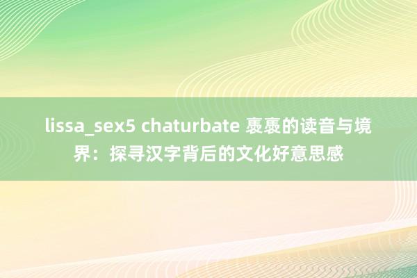 lissa_sex5 chaturbate 褭褭的读音与境界：探寻汉字背后的文化好意思感